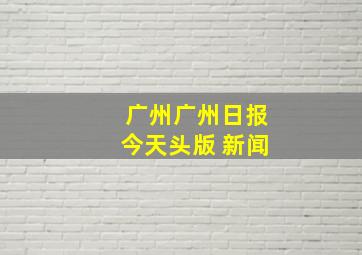 广州广州日报今天头版 新闻